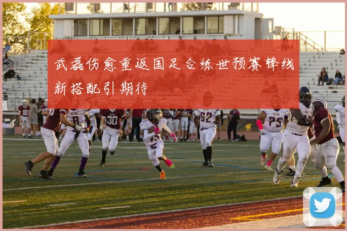 武磊伤愈重返国足合练世预赛锋线新搭配引期待