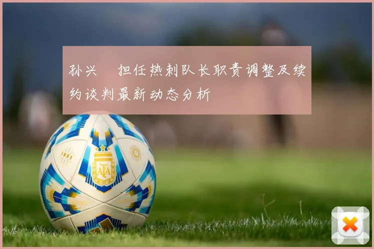 孙兴慜担任热刺队长职责调整及续约谈判最新动态分析