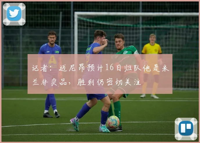 记者：迈尼昂预计16日归队他是米兰非卖品，胜利仍密切关注