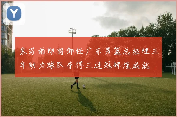 朱芳雨即将卸任广东男篮总经理三年助力球队夺得三连冠辉煌成就