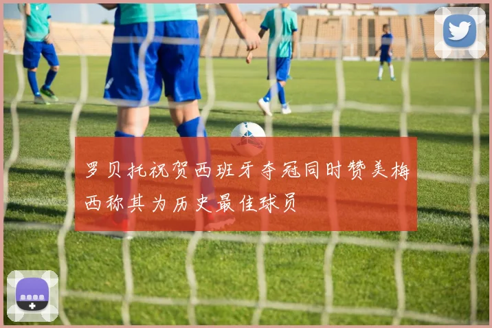 罗贝托祝贺西班牙夺冠同时赞美梅西称其为历史最佳球员